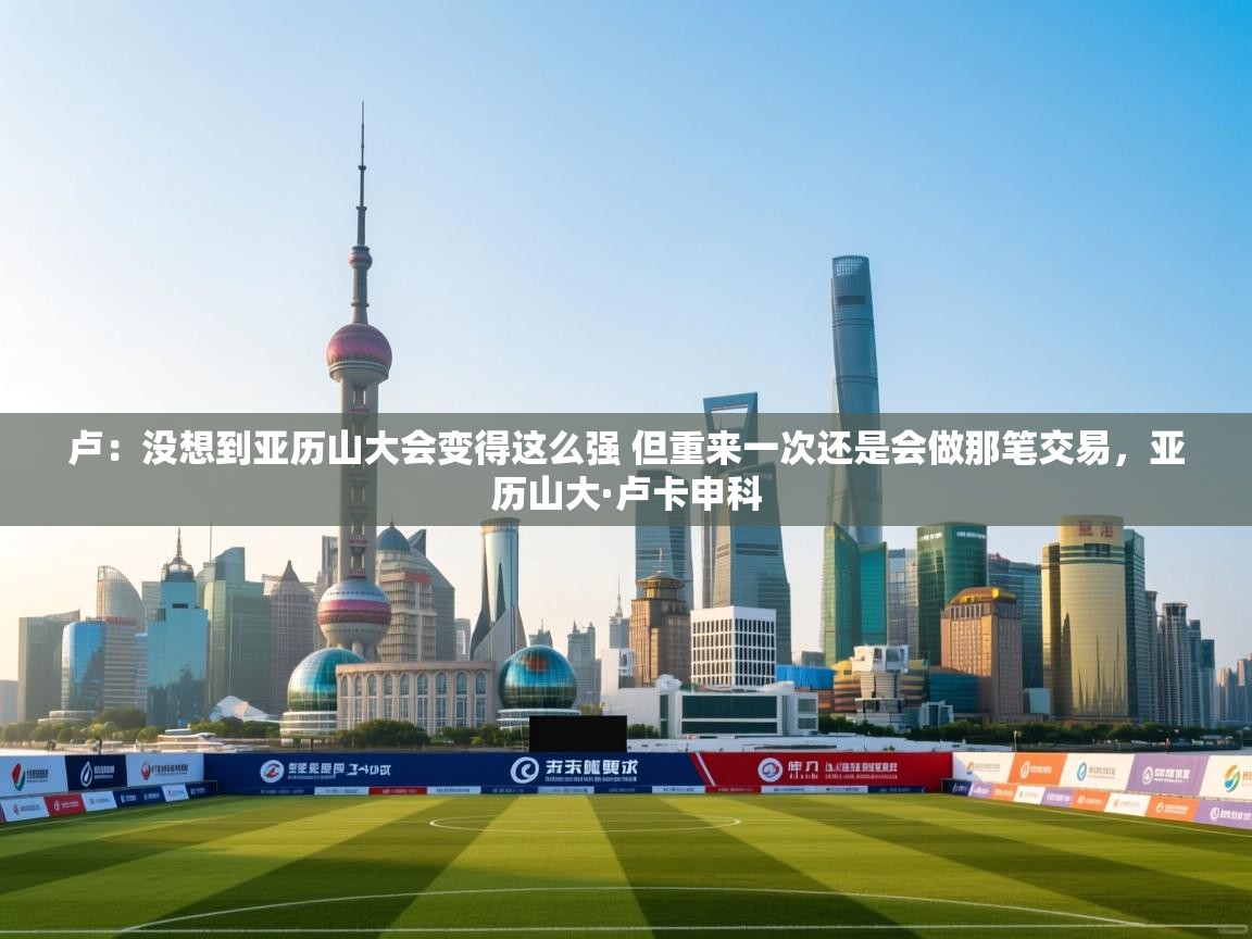 乐动体育官网-卢：没想到亚历山大会变得这么强 但重来一次还是会做那笔交易，亚历山大·卢卡申科  第4张