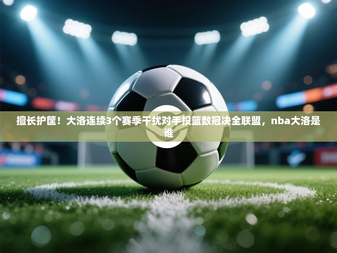 ld乐动体育app官网-擅长护筐！大洛连续3个赛季干扰对手投篮数冠决全联盟，nba大洛是谁  第3张