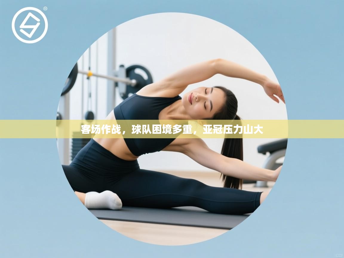 乐动体育平台-客场作战，球队困境多重，亚冠压力山大  第3张