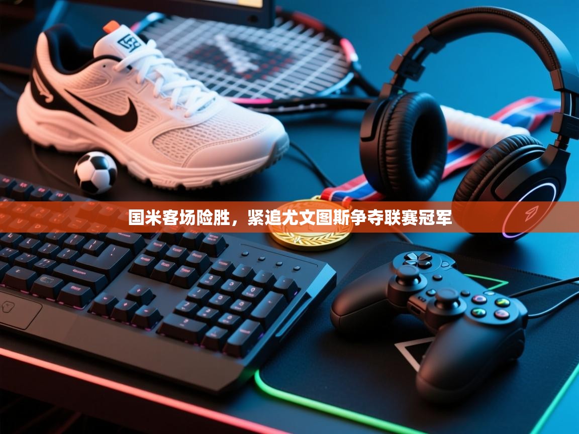 乐动体育app下载官网-国米客场险胜，紧追尤文图斯争夺联赛冠军  第3张